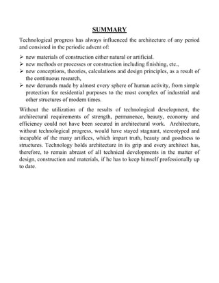 SUMMARY
Technological progress has always influenced the architecture of any period
and consisted in the periodic advent of:
 new materials of construction either natural or artificial.
 new methods or processes or construction including finishing, etc.,
 new conceptions, theories, calculations and design principles, as a result of
the continuous research,
 new demands made by almost every sphere of human activity, from simple
protection for residential purposes to the most complex of industrial and
other structures of modern times.
Without the utilization of the results of technological development, the
architectural requirements of strength, permanence, beauty, economy and
efficiency could not have been secured in architectural work. Architecture,
without technological progress, would have stayed stagnant, stereotyped and
incapable of the many artifices, which impart truth, beauty and goodness to
structures. Technology holds architecture in its grip and every architect has,
therefore, to remain abreast of all technical developments in the matter of
design, construction and materials, if he has to keep himself professionally up
to date.
 