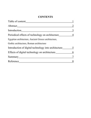 CONTENTS
Table of content 1
Abstract 2
Introduction 3
Periodical effects of technology on architecture 4
Egyptian architecture, Ancient Greece architecture,
Gothic architecture, Roman architecture
Introduction of digital technology into architecture 5
Effects of digital technology on architecture. 6
Summary 7
Reference 8
 