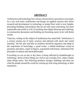 ABSTRACT
Architecture and technology have always intersected at a precarious crossroads.
In a very real sense, architecture and design are applied sciences that utilize
research and development in technology to propel their work to new heights,
presenting buildings and products that are not only more interesting, but more
responsible and useful as well. Everything from digital drawing and rendering,
to construction documents and building are becoming easier to do with better
results.
Vitruvius, writing on the subject of architecture has stated that “architecture is
a science arising out of many sciences and adorned with much and varied
learning”. He has also said that an architect should be ingenious and adept in
the acquisition of knowledge, a good writer, a skilled draftsman versed in
geometry and optics, expert at figures, acquainted with history, informed of the
principles of natural and moral philosophy
Everything we use on day to day basis is being affected by breakthroughs in
technology. Some of these things are vital to our everyday lives, others simply
make things easier. The following products, designs, buildings and ideas are
what the people around the world are coming up with using technology as their
inspiration.
 