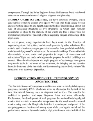 components. Through the Swiss Engineer Robert Maillart was found reinforced
concrete as a structural material of great elegance and plasticity.
MORDEN ARCHITECTURE: Today, we have structural systems, which
can exercise complete control over space. We can span huge voids; we can
enclose vertical space to any height. New methods of analysis have shown the
way of designing structures as live structures, in which each member
contributes its share to the stability of the whole and this is made with the
minimum expenditure of material, without depriving modern architecture of its
expression.
In recent years, many experiments have been made in the direction of
supplanting stone, brick, tiles, marbles and quartzite by other substitutes like
metals, steel. aluminum, copper, porcelain enameled iron, pre-fabricated slabs,
resin bounded plywood’s, asbestos etc. for external claddings. These with their
characteristic texture, color and properties in respect of absorption and
refraction of light, are made to bring out the purpose for which buildings are
erected. Thus the development and rapid progress of technology have given
very useful tools, in the hands of the architects, for bringing out the beauties
latent in the nature of the materials, and for enhancing the aesthetic value of his
structures, with economy. expression.
INTRODUCTION OF DIGITAL TECHNOLOGY ON
ARCHITECTURE
The first interference of computers in architecture was via the digital designing
programs, especially CAD, which was set as an alternative for the task of the
two dimensional drawing, such as diagrams and sections. This enables the
architect to produce and copy diagrams faster and more efficiently.
Furthermore, the development of such programs has enabled building digital
models that are able to somewhat compensate for the need to make manual
models using materials. Despite the fact that it remains part and parcel of the
designing process, the time and money spent while creating the model and the
period taken to create the model and the high price it costs make it difficult for
 