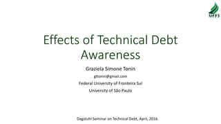 Effects of Technical Debt
Awareness
Graziela Simone Tonin
gttonin@gmail.com
Federal University of Fronteira Sul
University of São Paulo
Dagstuhl Seminar on Technical Debt, April, 2016.
 