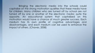 Bringing the electronic media into the schools could
capitalize on the strong motivation qualities that these media have
f...