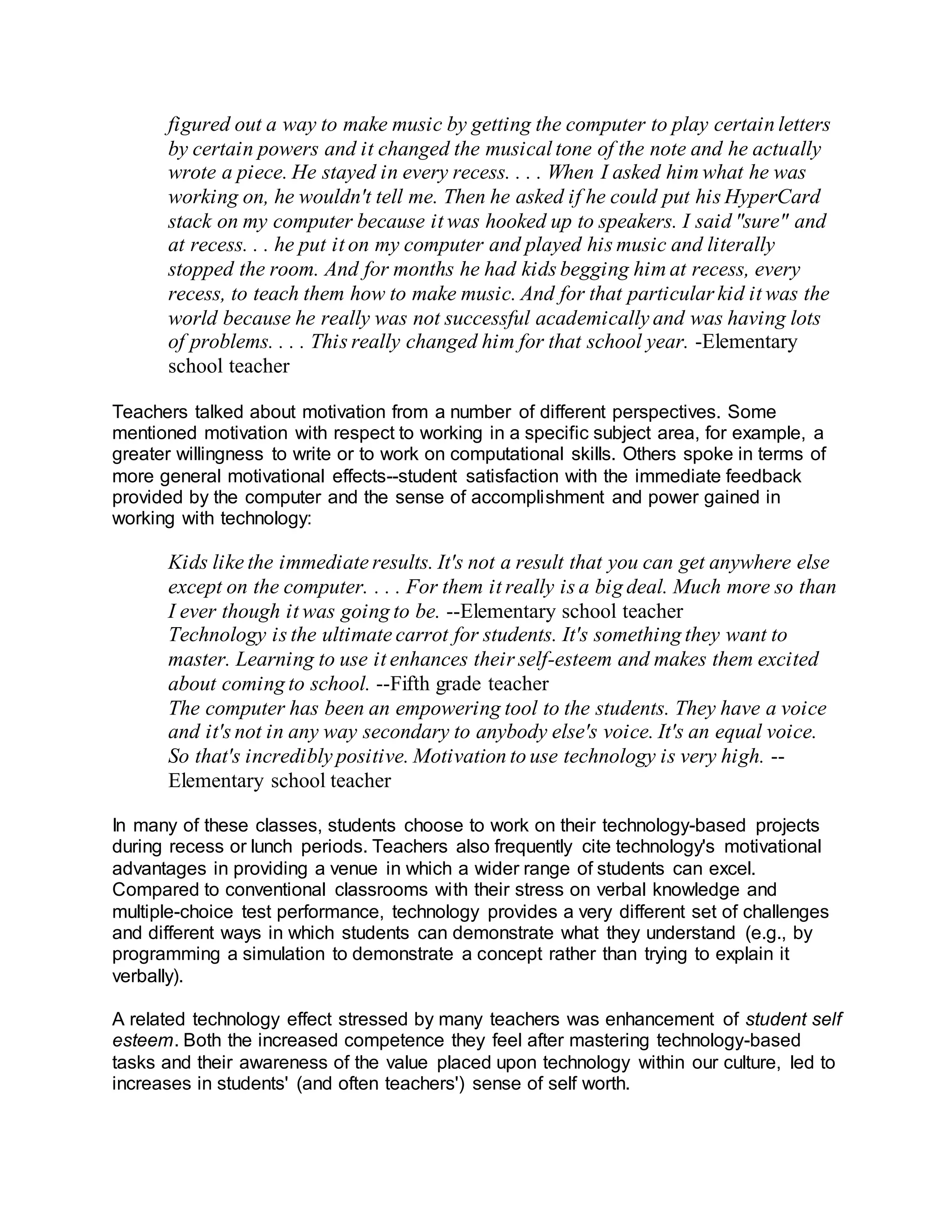 figured out a way to make music by getting the computer to play certain letters
by certain powers and it changed the musical tone of the note and he actually
wrote a piece. He stayed in every recess. . . . When I asked him what he was
working on, he wouldn't tell me. Then he asked if he could put his HyperCard
stack on my computer because it was hooked up to speakers. I said "sure" and
at recess. . . he put it on my computer and played his music and literally
stopped the room. And for months he had kids begging him at recess, every
recess, to teach them how to make music. And for that particular kid it was the
world because he really was not successful academically and was having lots
of problems. . . . This really changed him for that school year. -Elementary
school teacher
Teachers talked about motivation from a number of different perspectives. Some
mentioned motivation with respect to working in a specific subject area, for example, a
greater willingness to write or to work on computational skills. Others spoke in terms of
more general motivational effects--student satisfaction with the immediate feedback
provided by the computer and the sense of accomplishment and power gained in
working with technology:
Kids like the immediate results. It's not a result that you can get anywhere else
except on the computer. . . . For them it really is a big deal. Much more so than
I ever though it was going to be. --Elementary school teacher
Technology is the ultimate carrot for students. It's something they want to
master. Learning to use it enhances their self-esteem and makes them excited
about coming to school. --Fifth grade teacher
The computer has been an empowering tool to the students. They have a voice
and it's not in any way secondary to anybody else's voice. It's an equal voice.
So that's incredibly positive. Motivation to use technology is very high. --
Elementary school teacher
In many of these classes, students choose to work on their technology-based projects
during recess or lunch periods. Teachers also frequently cite technology's motivational
advantages in providing a venue in which a wider range of students can excel.
Compared to conventional classrooms with their stress on verbal knowledge and
multiple-choice test performance, technology provides a very different set of challenges
and different ways in which students can demonstrate what they understand (e.g., by
programming a simulation to demonstrate a concept rather than trying to explain it
verbally).
A related technology effect stressed by many teachers was enhancement of student self
esteem. Both the increased competence they feel after mastering technology-based
tasks and their awareness of the value placed upon technology within our culture, led to
increases in students' (and often teachers') sense of self worth.
 