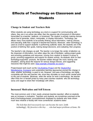Effects of Technology on Classroom and
Students
Change in Student and Teachers Role
When students are using technology as a tool or a support for communicating with
others, they are in an active role rather than the passive role of recipient of information
transmitted by a teacher, textbook, or broadcast. The student is actively making choices
about how to generate, obtain, manipulate, or display information. Technology use
allows many more students to be actively thinking about information, making choices,
and executing skills than is typical in teacher-led lessons. Moreover, when technology is
used as a tool to support students in performing authentic tasks, the students are in the
position of defining their goals, making design decisions, and evaluating their progress.
The teacher's role changes as well. The teacher is no longer the center of attention as
the dispenser of information, but rather plays the role of facilitator, setting project goals
and providing guidelines and resources, moving from student to student or group to
group, providing suggestions and support for student activity. As students work on their
technology-supported products, the teacher rotates through the room, looking over
shoulders, asking about the reasons for various design choices, and suggesting
resources that might be used. (See example of teacher as coach.)
Project-based work (such as the City Building Project and the Student-Run
Manufacturing Company) and cooperative learning approaches prompt this change in
roles, whether technology is used or not. However, tool uses of technology are highly
compatible with this new teacher role, since they stimulate so much active mental work
on the part of students. Moreover, when the venue for work is technology, the teacher
often finds him or herself joined by many peer coaches--students who are technology
savvy and eager to share their knowledge with others.
Increased Motivation and Self Esteem
The most common--and in fact, nearly universal--teacher-reported effect on students
was an increase in motivation. Teachers and students are sometimes surprised at the
level of technology-based accomplishment displayed by students who have shown
much less initiative or facility with more conventional academic tasks:
The kids that don't necessarily star can become the stars. [with
technology]. My favorite is this boy . . . who had major problems at home. He
 