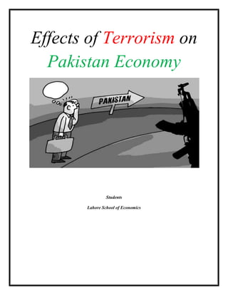 Effects of Terrorism on Pakistan Economy Students Lahore School of Economics What is Terrorism? Terrorism is a criminal act that influences an audience beyond the immediate victim. Introduction: Following the terrorist attacks in New York and Washington, D.C. on 11 September 2001, South Asia emerged as the epicenter of the war against terrorism, with the involvement of the American and coalition forces against Al Qaeda in Afghanistan. The development brought into focus not only the specter posed by the threat of global terrorism, but also the dangers which terrorism poses within and among the countries of the regionIn Pakistan, there is a consensus that terrorism has a negative impact on economic development.  Since the start of the anti-terror campaign, an overall sense of uncertainty has prevailed in the country and it is at its peak in NWFP and FATA. It has contributed to capital flight and slowed down economic activities making foreign investors jittery. The foreign direct investment has been adversely affected by the ongoing anti-terrorism campaign in Fata and other areas of the NWFP. Pakistan’s participation in the international campaign has led to an excessive increase in the country’s credit risk. Due to which recently, the World Bank has lowered our credit rating further. According to the Pak-US Business Council report (2009), we are the prime victim of Afghanistan’s instability and our economy has so far suffered directly or indirectly a huge loss of $35 billion. Moreover, due to widespread unrest and political uncertainty in Afghanistan a large quantity of our food items/commodities is smuggled to Afghanistan, which ultimately leads to acute food grain scarcity within our country. Time line of Pakistan Macro Economic destruction 2001: Pakistan Joins the War on Terror, Pakistanis Don't ,[object Object]