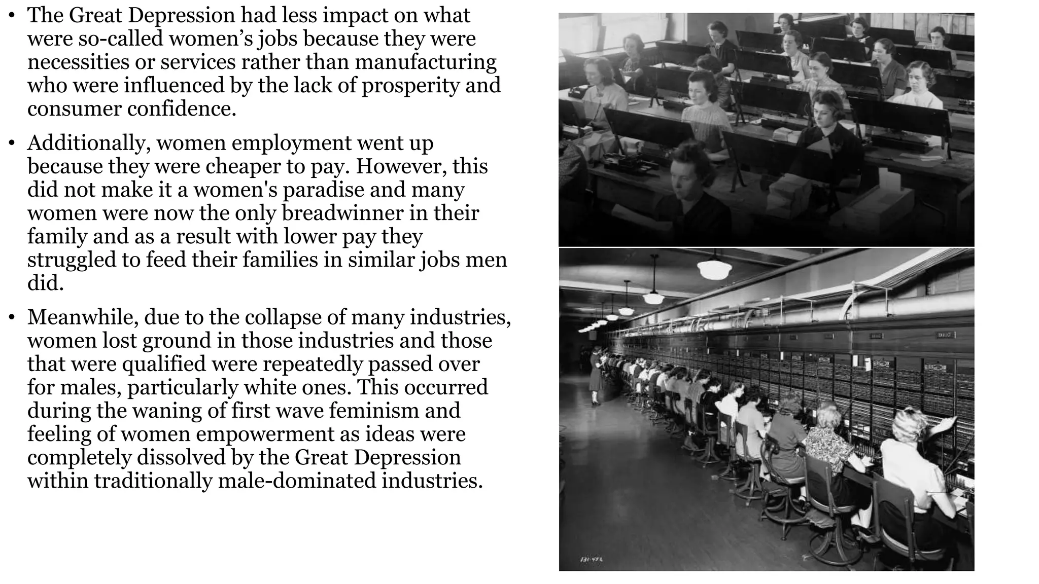 • The Great Depression had less impact on what
were so-called women’s jobs because they were
necessities or services rather than manufacturing
who were influenced by the lack of prosperity and
consumer confidence.
• Additionally, women employment went up
because they were cheaper to pay. However, this
did not make it a women's paradise and many
women were now the only breadwinner in their
family and as a result with lower pay they
struggled to feed their families in similar jobs men
did.
• Meanwhile, due to the collapse of many industries,
women lost ground in those industries and those
that were qualified were repeatedly passed over
for males, particularly white ones. This occurred
during the waning of first wave feminism and
feeling of women empowerment as ideas were
completely dissolved by the Great Depression
within traditionally male-dominated industries.
 