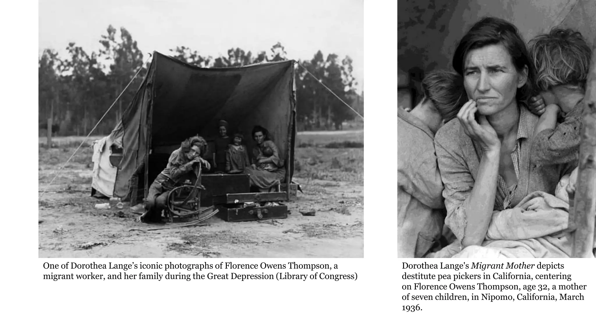 One of Dorothea Lange’s iconic photographs of Florence Owens Thompson, a
migrant worker, and her family during the Great Depression (Library of Congress)
Dorothea Lange's Migrant Mother depicts
destitute pea pickers in California, centering
on Florence Owens Thompson, age 32, a mother
of seven children, in Nipomo, California, March
1936.
 