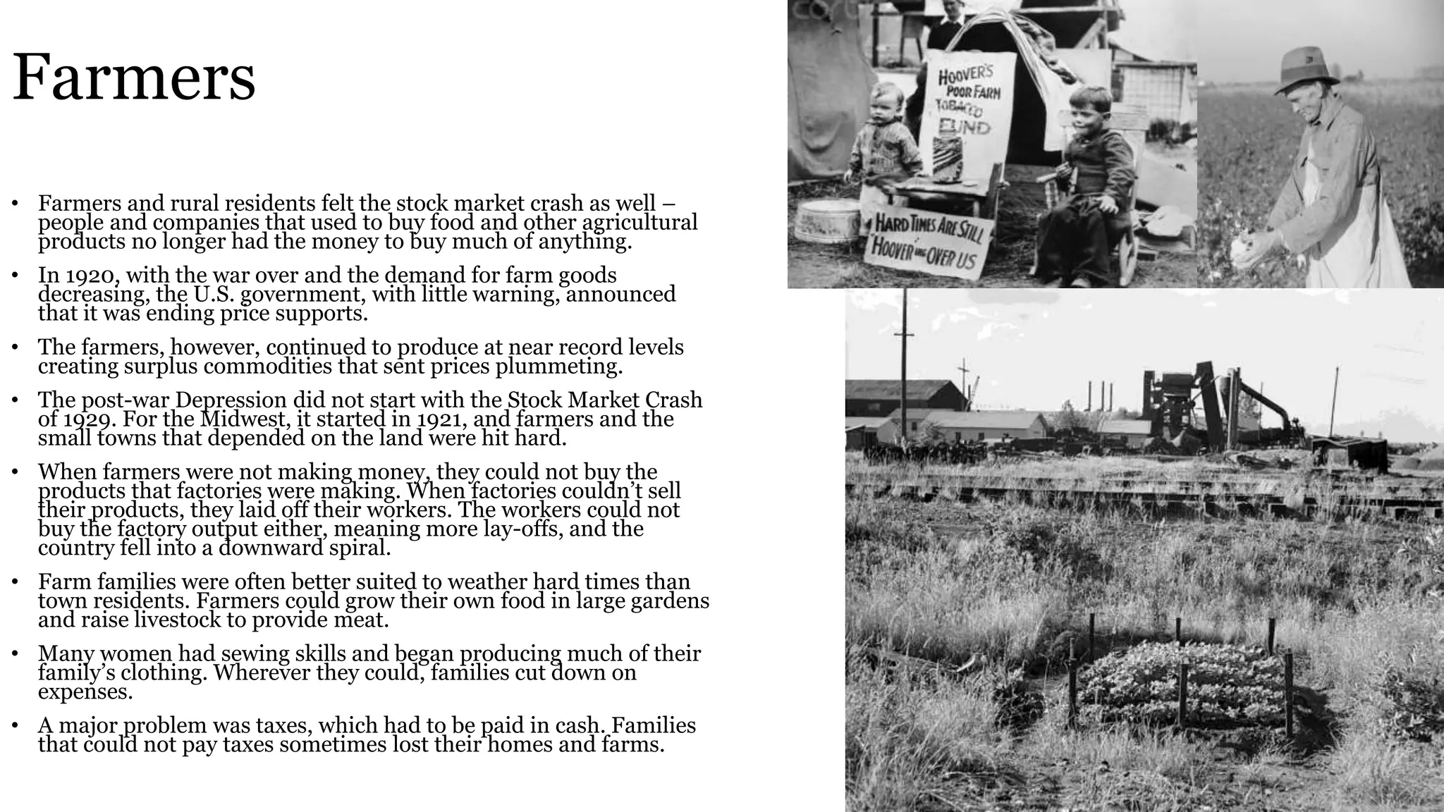 Farmers
• Farmers and rural residents felt the stock market crash as well –
people and companies that used to buy food and other agricultural
products no longer had the money to buy much of anything.
• In 1920, with the war over and the demand for farm goods
decreasing, the U.S. government, with little warning, announced
that it was ending price supports.
• The farmers, however, continued to produce at near record levels
creating surplus commodities that sent prices plummeting.
• The post-war Depression did not start with the Stock Market Crash
of 1929. For the Midwest, it started in 1921, and farmers and the
small towns that depended on the land were hit hard.
• When farmers were not making money, they could not buy the
products that factories were making. When factories couldn’t sell
their products, they laid off their workers. The workers could not
buy the factory output either, meaning more lay-offs, and the
country fell into a downward spiral.
• Farm families were often better suited to weather hard times than
town residents. Farmers could grow their own food in large gardens
and raise livestock to provide meat.
• Many women had sewing skills and began producing much of their
family’s clothing. Wherever they could, families cut down on
expenses.
• A major problem was taxes, which had to be paid in cash. Families
that could not pay taxes sometimes lost their homes and farms.
 