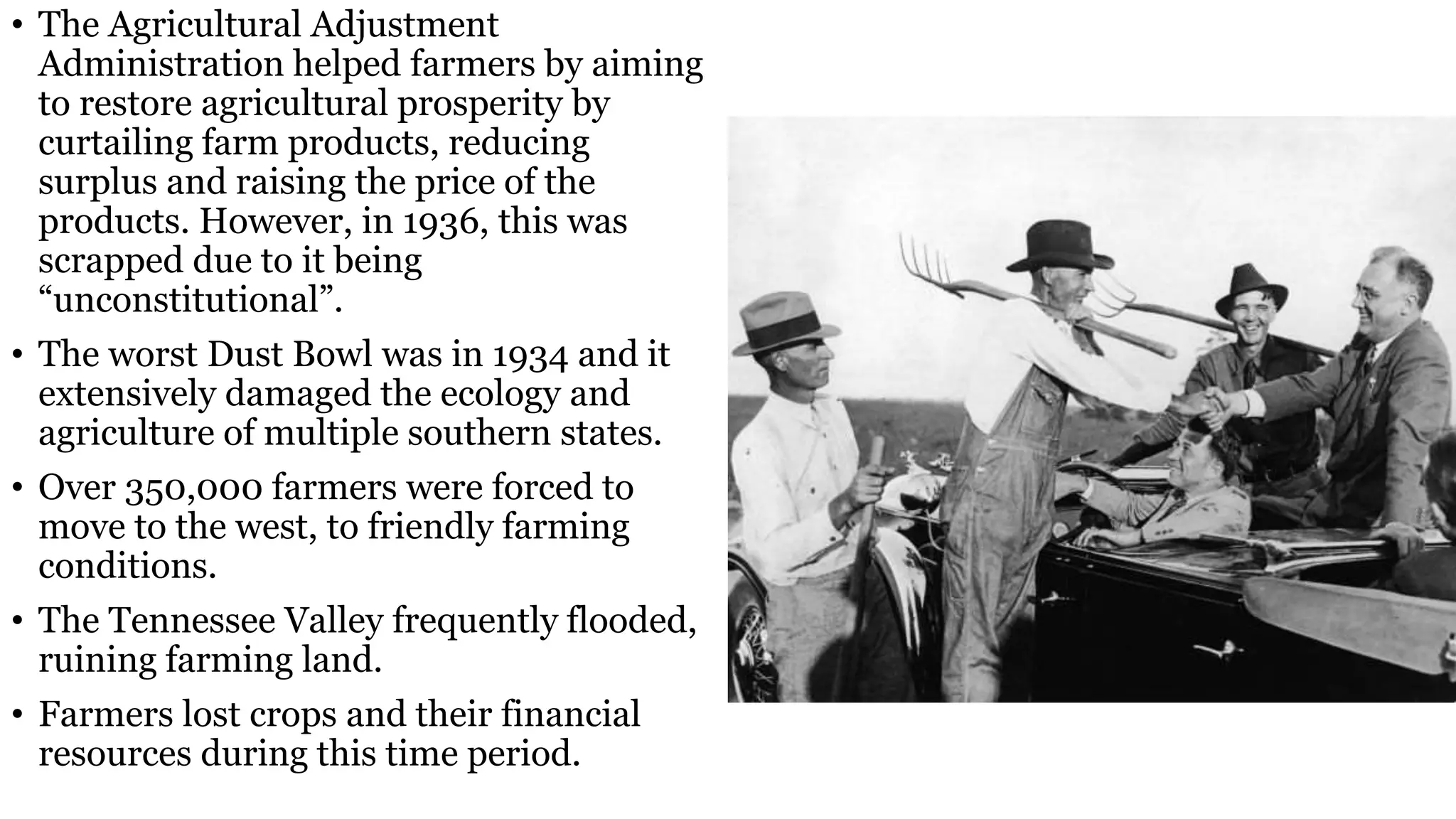 • The Agricultural Adjustment
Administration helped farmers by aiming
to restore agricultural prosperity by
curtailing farm products, reducing
surplus and raising the price of the
products. However, in 1936, this was
scrapped due to it being
“unconstitutional”.
• The worst Dust Bowl was in 1934 and it
extensively damaged the ecology and
agriculture of multiple southern states.
• Over 350,000 farmers were forced to
move to the west, to friendly farming
conditions.
• The Tennessee Valley frequently flooded,
ruining farming land.
• Farmers lost crops and their financial
resources during this time period.
 