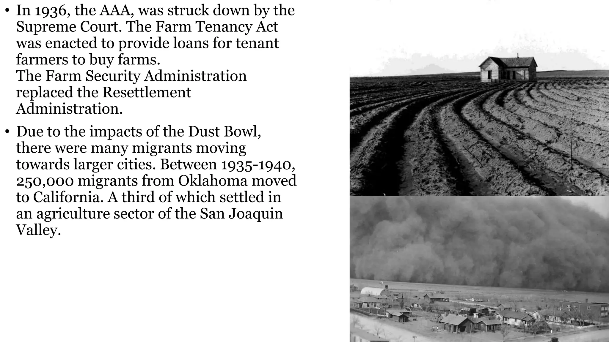 • In 1936, the AAA, was struck down by the
Supreme Court. The Farm Tenancy Act
was enacted to provide loans for tenant
farmers to buy farms.
The Farm Security Administration
replaced the Resettlement
Administration.
• Due to the impacts of the Dust Bowl,
there were many migrants moving
towards larger cities. Between 1935-1940,
250,000 migrants from Oklahoma moved
to California. A third of which settled in
an agriculture sector of the San Joaquin
Valley.
 