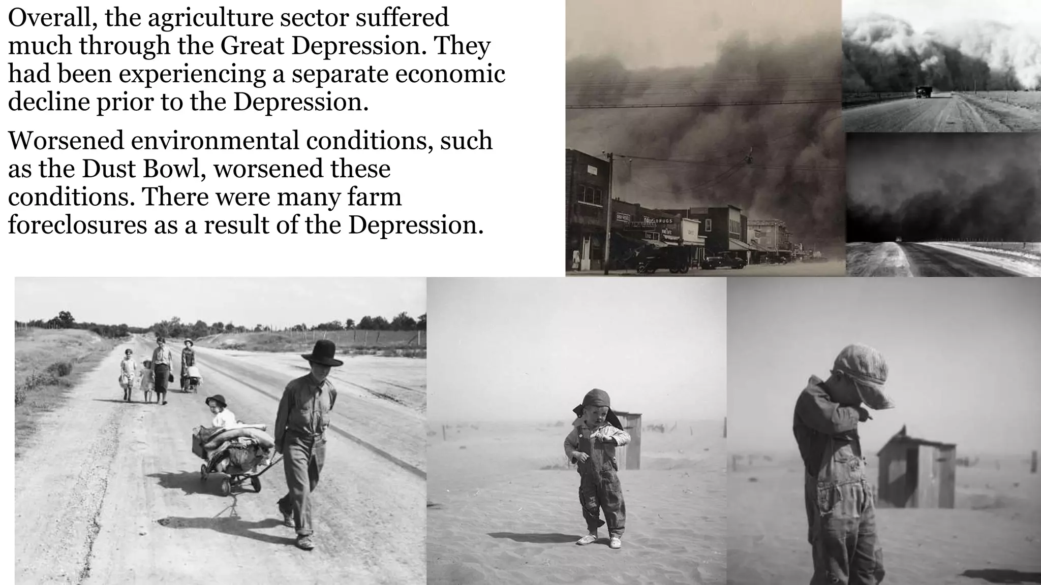 Overall, the agriculture sector suffered
much through the Great Depression. They
had been experiencing a separate economic
decline prior to the Depression.
Worsened environmental conditions, such
as the Dust Bowl, worsened these
conditions. There were many farm
foreclosures as a result of the Depression.
 