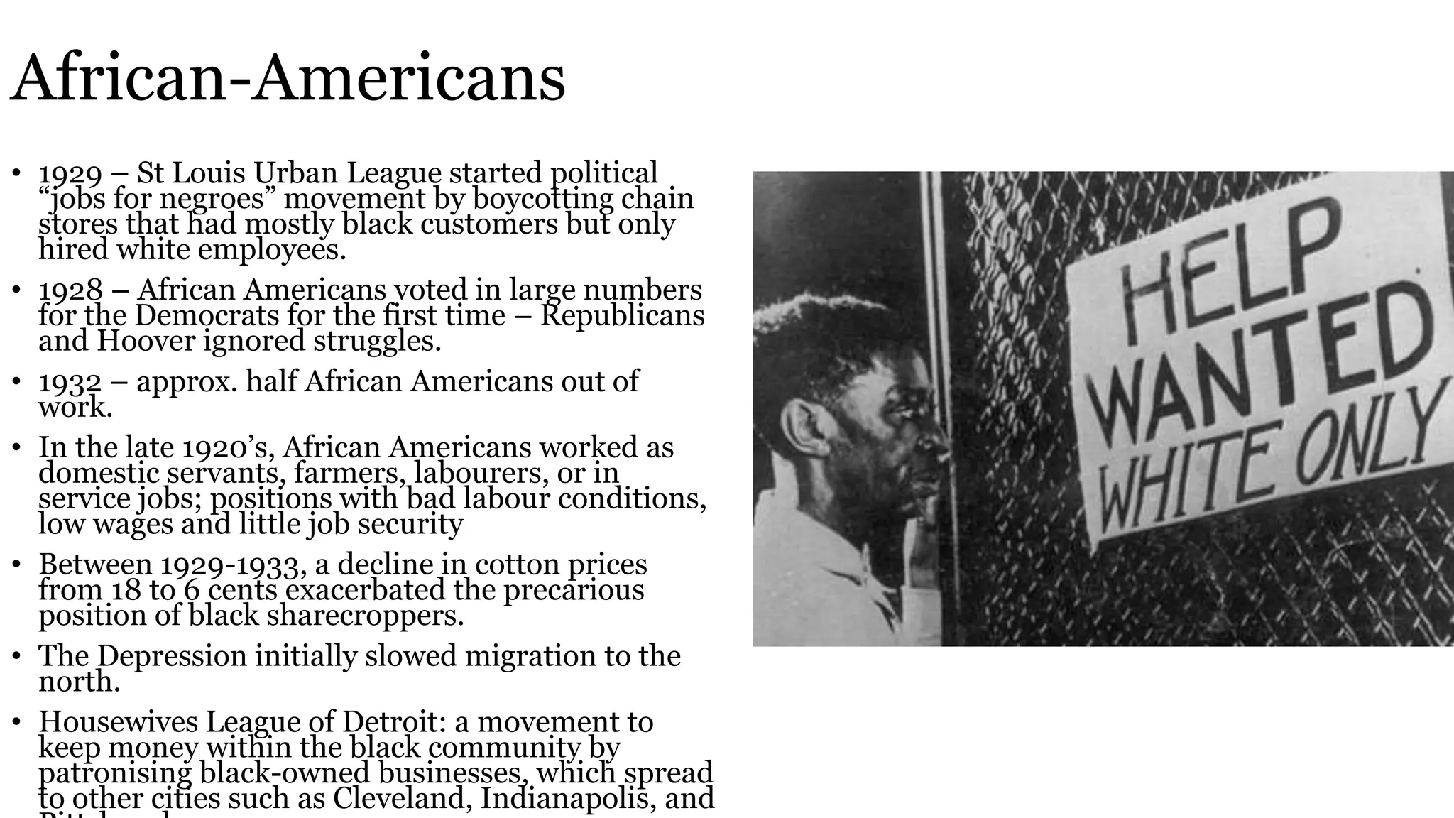 African-Americans
• 1929 – St Louis Urban League started political
“jobs for negroes” movement by boycotting chain
stores that had mostly black customers but only
hired white employees.
• 1928 – African Americans voted in large numbers
for the Democrats for the first time – Republicans
and Hoover ignored struggles.
• 1932 – approx. half African Americans out of
work.
• In the late 1920’s, African Americans worked as
domestic servants, farmers, labourers, or in
service jobs; positions with bad labour conditions,
low wages and little job security
• Between 1929-1933, a decline in cotton prices
from 18 to 6 cents exacerbated the precarious
position of black sharecroppers.
• The Depression initially slowed migration to the
north.
• Housewives League of Detroit: a movement to
keep money within the black community by
patronising black-owned businesses, which spread
to other cities such as Cleveland, Indianapolis, and
 