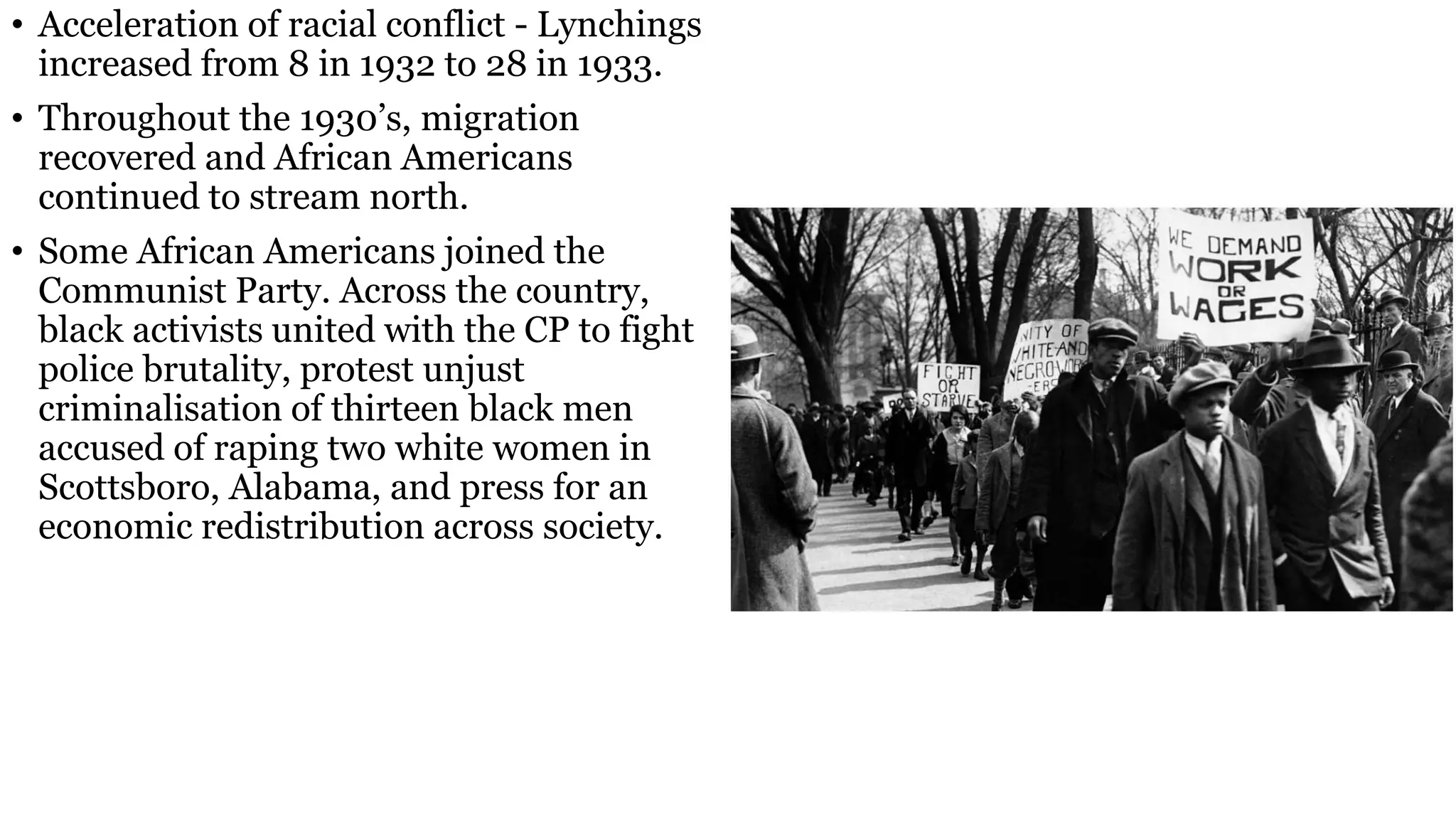 • Acceleration of racial conflict - Lynchings
increased from 8 in 1932 to 28 in 1933.
• Throughout the 1930’s, migration
recovered and African Americans
continued to stream north.
• Some African Americans joined the
Communist Party. Across the country,
black activists united with the CP to fight
police brutality, protest unjust
criminalisation of thirteen black men
accused of raping two white women in
Scottsboro, Alabama, and press for an
economic redistribution across society.
 