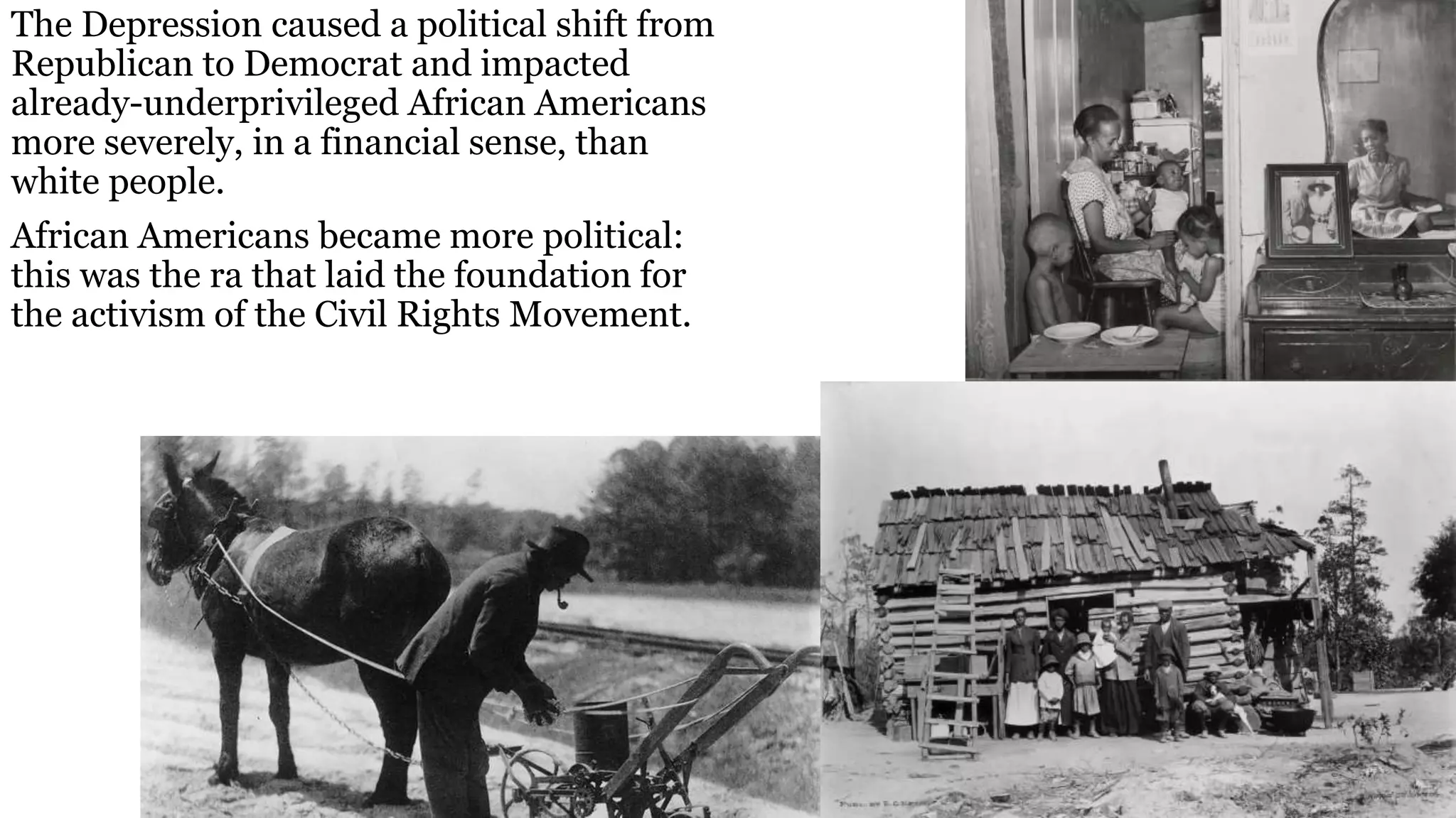 The Depression caused a political shift from
Republican to Democrat and impacted
already-underprivileged African Americans
more severely, in a financial sense, than
white people.
African Americans became more political:
this was the ra that laid the foundation for
the activism of the Civil Rights Movement.
 