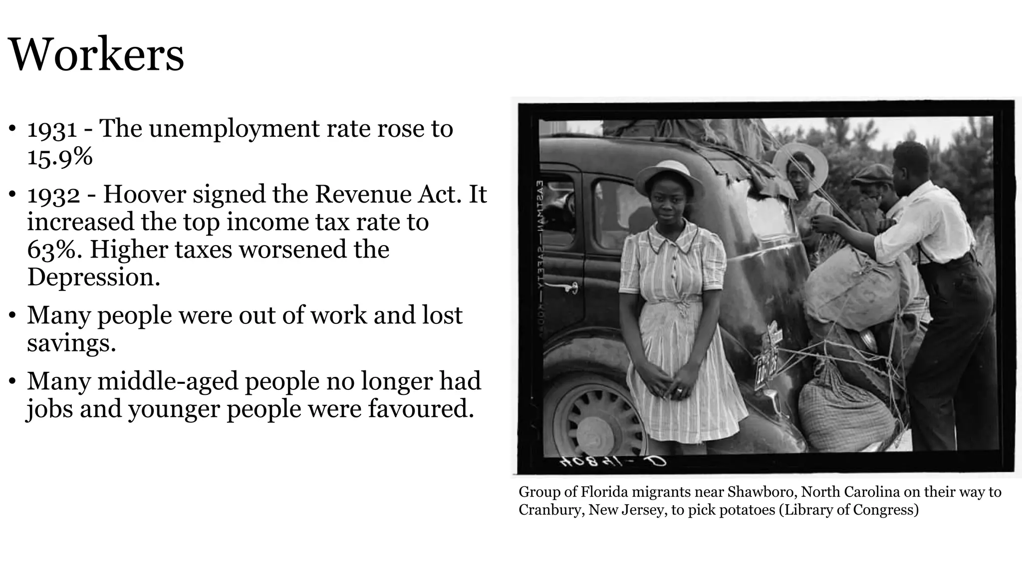 Workers
• 1931 - The unemployment rate rose to
15.9%
• 1932 - Hoover signed the Revenue Act. It
increased the top income tax rate to
63%. Higher taxes worsened the
Depression.
• Many people were out of work and lost
savings.
• Many middle-aged people no longer had
jobs and younger people were favoured.
Group of Florida migrants near Shawboro, North Carolina on their way to
Cranbury, New Jersey, to pick potatoes (Library of Congress)
 