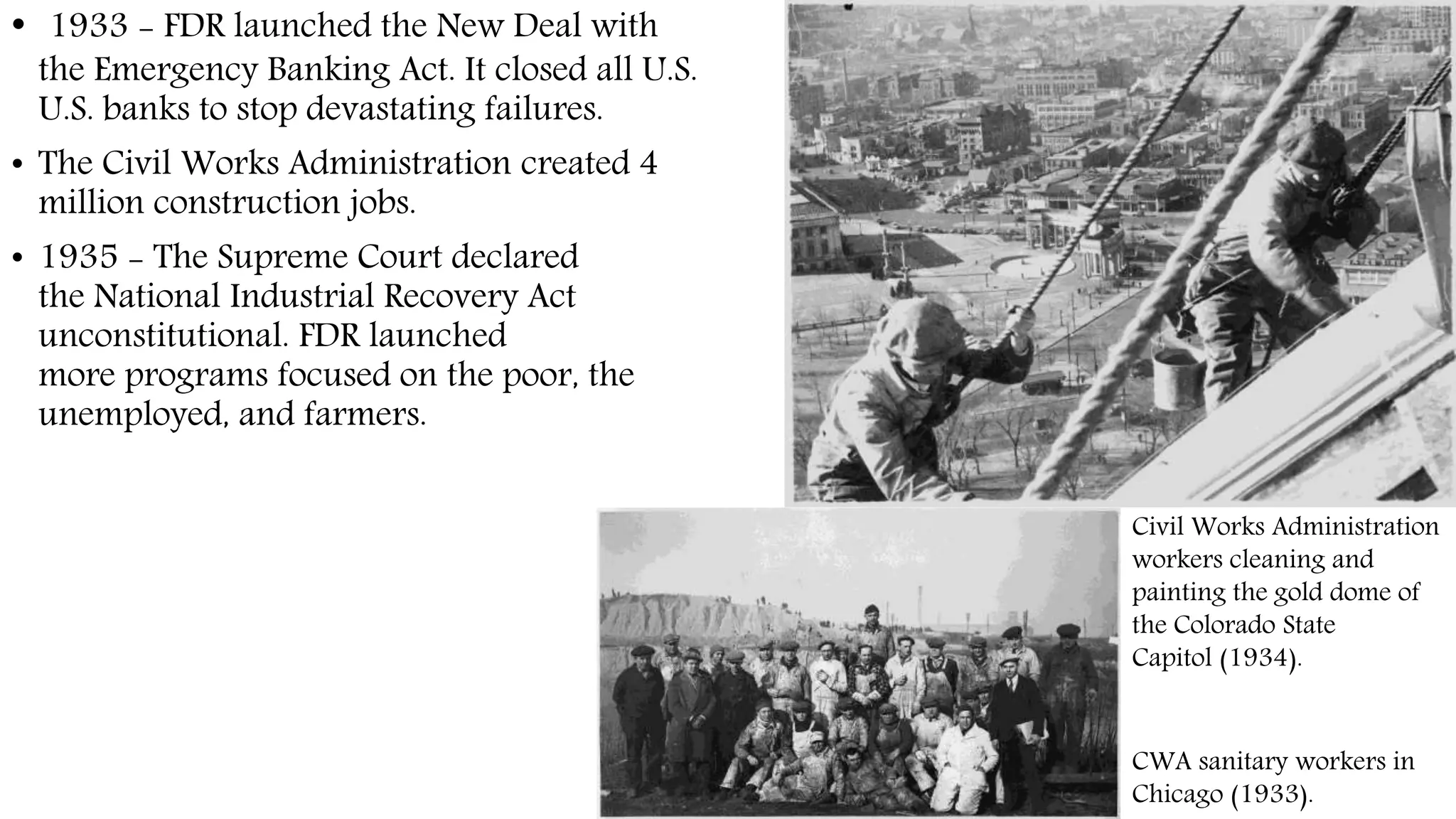 • 1933 - FDR launched the New Deal with
the Emergency Banking Act. It closed all U.S.
U.S. banks to stop devastating failures.
• The Civil Works Administration created 4
million construction jobs.
• 1935 - The Supreme Court declared
the National Industrial Recovery Act
unconstitutional. FDR launched
more programs focused on the poor, the
unemployed, and farmers.
Civil Works Administration
workers cleaning and
painting the gold dome of
the Colorado State
Capitol (1934).
CWA sanitary workers in
Chicago (1933).
 