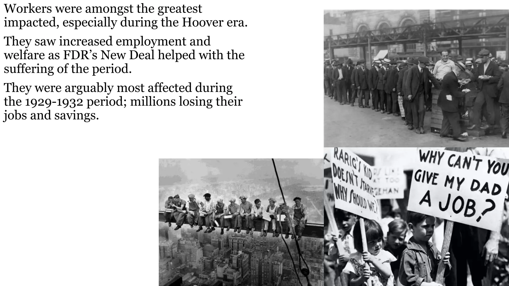 Workers were amongst the greatest
impacted, especially during the Hoover era.
They saw increased employment and
welfare as FDR’s New Deal helped with the
suffering of the period.
They were arguably most affected during
the 1929-1932 period; millions losing their
jobs and savings.
 