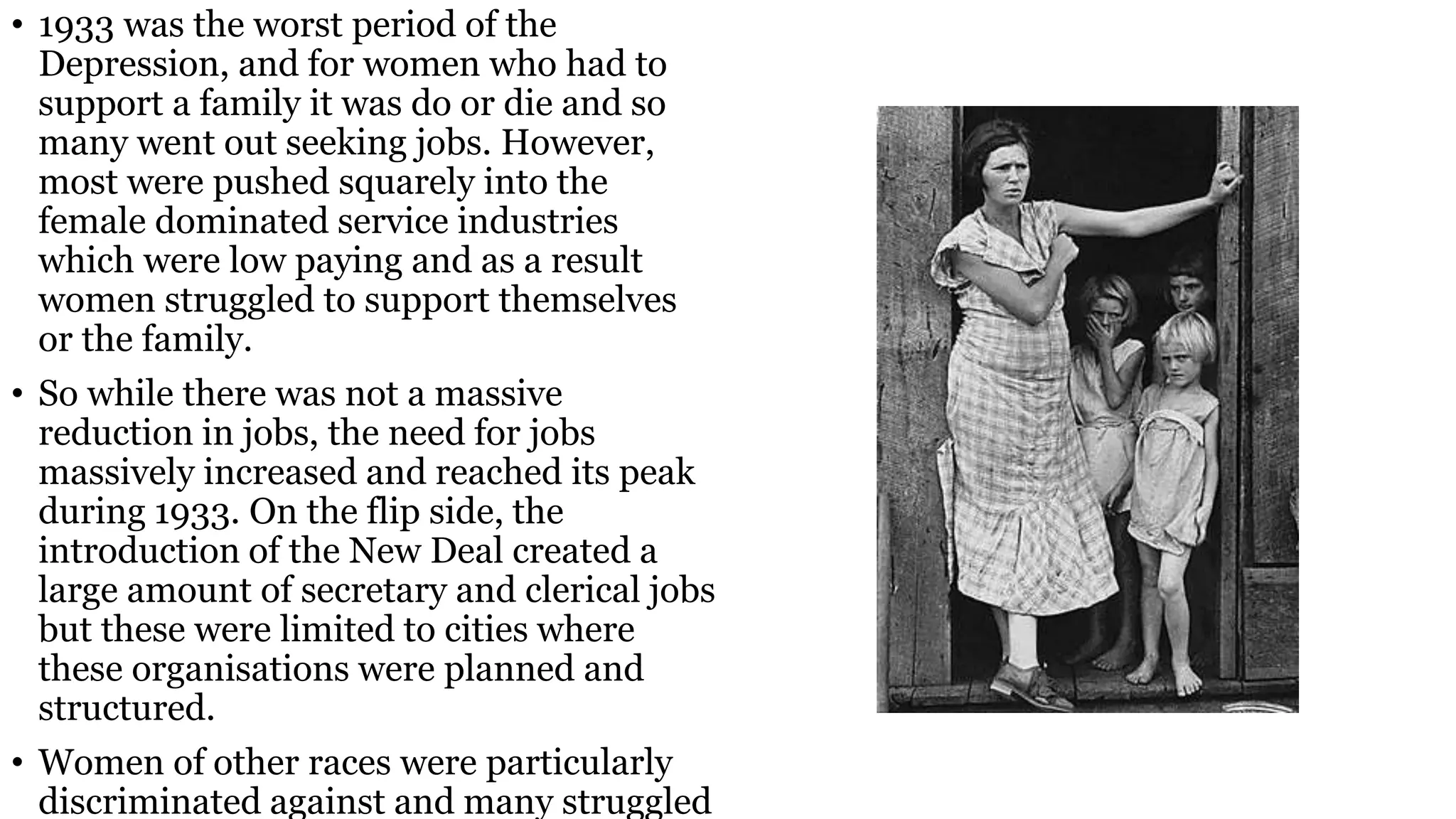 • 1933 was the worst period of the
Depression, and for women who had to
support a family it was do or die and so
many went out seeking jobs. However,
most were pushed squarely into the
female dominated service industries
which were low paying and as a result
women struggled to support themselves
or the family.
• So while there was not a massive
reduction in jobs, the need for jobs
massively increased and reached its peak
during 1933. On the flip side, the
introduction of the New Deal created a
large amount of secretary and clerical jobs
but these were limited to cities where
these organisations were planned and
structured.
• Women of other races were particularly
discriminated against and many struggled
 