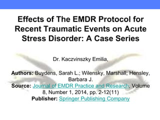 Effects of The EMDR Protocol for
Recent Traumatic Events on Acute
Stress Disorder: A Case Series
Dr. Kaczvinszky Emilia,
Authors: Buydens, Sarah L.; Wilensky, Marshall; Hensley,
Barbara J.
Source: Journal of EMDR Practice and Research, Volume
8, Number 1, 2014, pp. 2-12(11)
Publisher: Springer Publishing Company
 