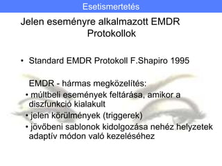 Jelen eseményre alkalmazott EMDR
Protokollok
• Standard EMDR Protokoll F.Shapiro 1995
EMDR - hármas megközelítés:
• múltbeli események feltárása, amikor a
diszfunkció kialakult
• jelen körülmények (triggerek)
• jövőbeni sablonok kidolgozása nehéz helyzetek
adaptív módon való kezeléséhez
Esetismertetés
 