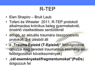 R-TEP
• Elan Shapiro – Bruit Laub
• Tofani és Wheeler 2011, R-TEP protokoll
alkalmazása krónikus beteg gyermekeknél,
önsértő viselkedéses serdülőknél
• átfogó, az aktuális traumára összpontosító
protokoll, 2-4 ülésből áll
• a „Trauma-Epizód (T-Epizód)” feldolgozását
célozza meg (eredeti traumatikus esemény és
feldolgozatlan következmények)
• „cél-eseményeket/fragmentumokat”(PoDs)
dolgozzuk fel
 