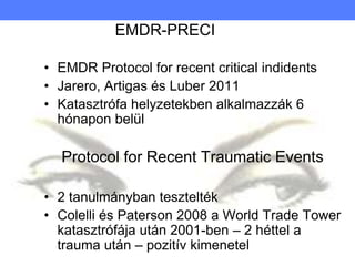 EMDR-PRECI
• EMDR Protocol for recent critical indidents
• Jarero, Artigas és Luber 2011
• Katasztrófa helyzetekben alkalmazzák 6
hónapon belül
Protocol for Recent Traumatic Events
• 2 tanulmányban tesztelték
• Colelli és Paterson 2008 a World Trade Tower
katasztrófája után 2001-ben – 2 héttel a
trauma után – pozitív kimenetel
 