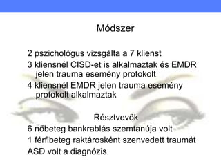 Módszer
2 pszichológus vizsgálta a 7 klienst
3 kliensnél CISD-et is alkalmaztak és EMDR
jelen trauma esemény protokolt
4 kliensnél EMDR jelen trauma esemény
protokolt alkalmaztak
Résztvevők
6 nőbeteg bankrablás szemtanúja volt
1 férfibeteg raktárosként szenvedett traumát
ASD volt a diagnózis
 