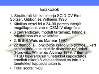 Eszközök
1. Strukturált klinikai interjú SCID-CV First,
Spitzer, Gibbon és Williams 1996
• Klinikus veszi fel a 34-90 perces interjút,
megállapítani, van-e DSM-IV diagnózis
• 6 zártrendszerű modult tartalmaz, kitűnő a
reliabilitása és a validitása
• 2. IES-R Weis és Marmar 1997
• 22 itemből áll, önkitöltős kérdőív, 5 pontos Likert
skálán méri a szubjektív distressz mértékét
(Horowitz, Wilner és Alvarez 1979, 7 item a
PTSD hiperarousal tünetekkel kapcsolatos,
emellett elkerülő viselkedéssel és intruzív
tünetekkel kapcsolatosan is
• Total score: 1-88
 