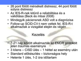 • 26 pont fölött mérsékelt distressz, 44 pont fölött
súlyos distressz
• Az IES-R-nek kitűnő a reliabilitása és a
validitása (Beck és mtsai 2008)
• Mindegyik páciensnek ASD volt a diagnózisa
• Follow-up SCID-CV-t nem vettek fel, IES-R-t
alkalmaztak a vizsgálat elején és végén
Kezelés
• 7-21 nap között alkalmazták az EMDR protokolt
jelen traumás eseményre
• 3 kliens – CISD ülés – 1 héttel az esemény után
• Standard előkészítés – biztonságos hely
• Hetente 1 ülés, 1-2 óra időtartam
 