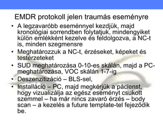 EMDR protokoll jelen traumás eseményre
• A legzavaróbb eseménnyel kezdjük, majd
kronológiai sorrendben folytatjuk, mindengyiket
külön emlékként kezelve és feldolgozva, a NC-t
is, minden szegmensre
• Meghatározzuk a NC-t, érzéseket, képeket és
testérzeteket
• SUD meghatározása 0-10-es skálán, majd a PC-
meghatározása, VOC skálán 1-7-ig
• Deszenzitizáció – BLS-sel,
• Installáció – PC, majd megkérjük a pácienst,
hogy vizualizálja az egész eseményt csukott
szemmel – ha már nincs zavaró érzés – body
scan – a kezelés a future template-tel fejeződik
be.
 
