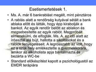Esetismertetések 1.
• Ms. A. már 6 bankrablást megélt, mint pénztáros
• A rablás alatt a rendőrség kutyával sétált a bank
ablaka előtt és látták, hogy épp kirabolják a
bankot. Az egyik rendőr belőtt az ablakon és
megsebesítette az egyik rablót. Megpróbált
elmenekülni, de elfogták. Ms. A. ez idő alatt az
íróasztal alá bújt, hallotta a sikoltásokat és a
rablók fenyegetéseit. A legrosszabb az volt, hogy
ez a szűk hely emlékeztette a gyermekkorára,
amikor az alkoholista apja bántalmazta és
bezárta a WC-be
• Standard előkészítést kapott a pszichológustól az
EMDR terápiára
 