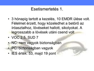 Esetismertetés 1.
• 3 hónapig tartott a kezelés, 10 EMDR ülése volt.
Félelmet érzett, hogy közeledhet a betörő az
íróasztalhoz, lövéseket hallott, sikolyokat. A
legrosszabb a lövések utáni csend volt
• VOC 2.5, SUD 7
• NC: nem vagyok biztonságban
• PC: biztonságban vagyok
• IES érték: 53, majd 19 pont
 