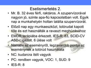Esetismertetés 2.
• Mr. B. 32 éves férfi, raktáros. A szupervízorával
nagyon jó, szinte apa-fiú kapcsolatban volt. Egyik
nap a munkahelyén holtan találta szupervízorát.
• Előző nap egy munkaeszközt, tolórudat kapott
tőle és ezt használták a ravaszt meghúzásához
• EMDR terápiába érkezett. IES-R: 83, SCID-CV
ASD-t igazolt. 6 ülése volt
• Narratív az eseményről, legzavaróbb pontja az
eseménynek a tolórúd használata
• NC: kudarcra ítélt vagyok
• PC: rendben vagyok, VOC: 1, SUD: 9
• IES-R: 8
 