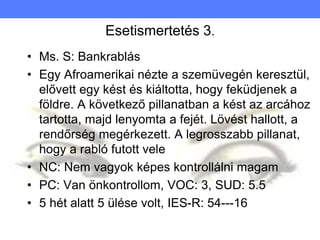 Esetismertetés 3.
• Ms. S: Bankrablás
• Egy Afroamerikai nézte a szemüvegén keresztül,
elővett egy kést és kiáltotta, hogy feküdjenek a
földre. A következő pillanatban a kést az arcához
tartotta, majd lenyomta a fejét. Lövést hallott, a
rendőrség megérkezett. A legrosszabb pillanat,
hogy a rabló futott vele
• NC: Nem vagyok képes kontrollálni magam
• PC: Van önkontrollom, VOC: 3, SUD: 5.5
• 5 hét alatt 5 ülése volt, IES-R: 54---16
 