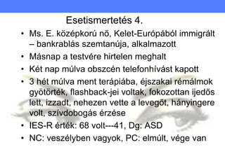 Esetismertetés 4.
• Ms. E. középkorú nő, Kelet-Európából immigrált
– bankrablás szemtanúja, alkalmazott
• Másnap a testvére hirtelen meghalt
• Két nap múlva obszcén telefonhívást kapott
• 3 hét múlva ment terápiába, éjszakai rémálmok
gyötörték, flashback-jei voltak, fokozottan ijedős
lett, izzadt, nehezen vette a levegőt, hányingere
volt, szívdobogás érzése
• IES-R érték: 68 volt---41, Dg: ASD
• NC: veszélyben vagyok, PC: elmúlt, vége van
 