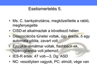 Esetismertetés 5.
• Ms. C. bankpénztáros, megközelítette a rabló,
megfenyegette
• CISD-et alkalmaztak a következő héten
• Disszociációs tünetei voltak, úgy érezte, ő egy
automata pilóta, zavart volt
• Éjszakai rémálmai voltak, flashback-ek,
hipervigilancia volt jellemző
• IES-R érték: 47 volt---3, Dg: ASD
• NC: veszélyben vagyok, PC: elmúlt, vége van
 