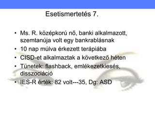 Esetismertetés 7.
• Ms. R. középkorú nő, banki alkalmazott,
szemtanúja volt egy bankrablásnak
• 10 nap múlva érkezett terápiába
• CISD-et alkalmaztak a következő héten
• Tünetek: flashback, emlékezetkiesés,
disszociáció
• IES-R érték: 82 volt---35, Dg: ASD
 