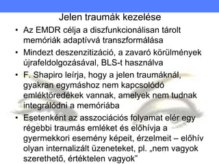 Jelen traumák kezelése
• Az EMDR célja a diszfunkcionálisan tárolt
memóriák adaptívvá transzformálása
• Mindezt deszenzitizáció, a zavaró körülmények
újrafeldolgozásával, BLS-t használva
• F. Shapiro leírja, hogy a jelen traumáknál,
gyakran egymáshoz nem kapcsolódó
emléktöredékek vannak, amelyek nem tudnak
integrálódni a memóriába
• Esetenként az asszociációs folyamat elér egy
régebbi traumás emléket és előhívja a
gyermekkori esemény képeit, érzelmeit – előhív
olyan internalizált üzeneteket, pl. „nem vagyok
szerethető, értéktelen vagyok”
 