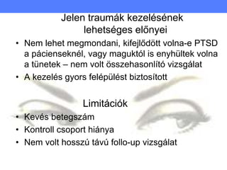 Jelen traumák kezelésének
lehetséges előnyei
• Nem lehet megmondani, kifejlődött volna-e PTSD
a pácienseknél, vagy maguktól is enyhültek volna
a tünetek – nem volt összehasonlító vizsgálat
• A kezelés gyors felépülést biztosított
Limitációk
• Kevés betegszám
• Kontroll csoport hiánya
• Nem volt hosszú távú follo-up vizsgálat
 