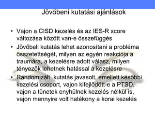 Jövőbeni kutatási ajánlások
• Vajon a CISD kezelés és az IES-R score
változása között van-e összefüggés
• Jövőbeli kutatás lehet azonosítani a probléma
összetettségét, milyen az egyén reakciója a
traumára, a kezelésre adott válasz, milyen
tényezők lehetnek hatással a kezelésre
• Randomizált kutatás javasolt, emellett későbbi
kezelési csoport, vajon kifejlődött-e a PTSD,
vajon a tünetek enyhülnek kezelés nélkül is,
vajon mennyire volt hatékony a korai kezelés
 