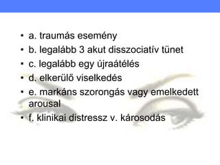 • a. traumás esemény
• b. legalább 3 akut disszociatív tünet
• c. legalább egy újraátélés
• d. elkerülő viselkedés
• e. markáns szorongás vagy emelkedett
arousal
• f. klinikai distressz v. károsodás
 
