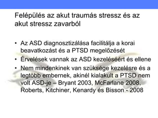 Felépülés az akut traumás stressz és az
akut stressz zavarból
• Az ASD diagnosztizálása facilitálja a korai
beavatkozást és a PTSD megelőzését
• Érvelések vannak az ASD kezeléséért és ellene
• Nem mindenkinek van szüksége kezelésre és a
legtöbb embernek, akinél kialakult a PTSD nem
volt ASD-je – Bryant 2003, McFarlane 2008,
Roberts, Kitchiner, Kenardy és Bisson - 2008
 