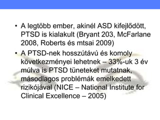 • A legtöbb ember, akinél ASD kifejlődött,
PTSD is kialakult (Bryant 203, McFarlane
2008, Roberts és mtsai 2009)
• A PTSD-nek hosszútávú és komoly
következményei lehetnek – 33%-uk 3 év
múlva is PTSD tüneteket mutatnak,
másodlagos problémák emelkedett
rizikójával (NICE – National Institute for
Clinical Excellence – 2005)
 