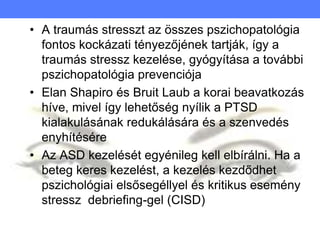 • A traumás stresszt az összes pszichopatológia
fontos kockázati tényezőjének tartják, így a
traumás stressz kezelése, gyógyítása a további
pszichopatológia prevenciója
• Elan Shapiro és Bruit Laub a korai beavatkozás
híve, mivel így lehetőség nyílik a PTSD
kialakulásának redukálására és a szenvedés
enyhítésére
• Az ASD kezelését egyénileg kell elbírálni. Ha a
beteg keres kezelést, a kezelés kezdődhet
pszichológiai elsősegéllyel és kritikus esemény
stressz debriefing-gel (CISD)
 