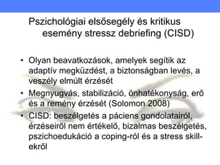 Pszichológiai elsősegély és kritikus
esemény stressz debriefing (CISD)
• Olyan beavatkozások, amelyek segítik az
adaptív megküzdést, a biztonságban levés, a
veszély elmúlt érzését
• Megnyugvás, stabilizáció, önhatékonyság, erő
és a remény érzését (Solomon 2008)
• CISD: beszélgetés a páciens gondolatairól,
érzéseiről nem értékelő, bizalmas beszélgetés,
pszichoedukáció a coping-ról és a stress skill-
ekről
 