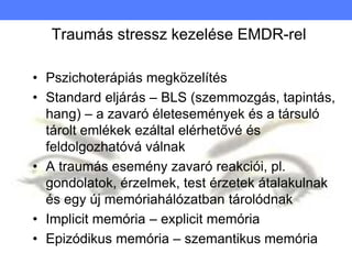 Traumás stressz kezelése EMDR-rel
• Pszichoterápiás megközelítés
• Standard eljárás – BLS (szemmozgás, tapintás,
hang) – a zavaró életesemények és a társuló
tárolt emlékek ezáltal elérhetővé és
feldolgozhatóvá válnak
• A traumás esemény zavaró reakciói, pl.
gondolatok, érzelmek, test érzetek átalakulnak
és egy új memóriahálózatban tárolódnak
• Implicit memória – explicit memória
• Epizódikus memória – szemantikus memória
 
