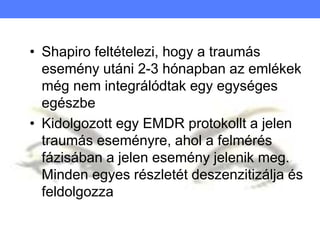 • Shapiro feltételezi, hogy a traumás
esemény utáni 2-3 hónapban az emlékek
még nem integrálódtak egy egységes
egészbe
• Kidolgozott egy EMDR protokollt a jelen
traumás eseményre, ahol a felmérés
fázisában a jelen esemény jelenik meg.
Minden egyes részletét deszenzitizálja és
feldolgozza
 