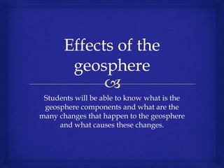 Students will be able to know what is the
geosphere components and what are the
many changes that happen to the geosphere
and what causes these changes.
 
