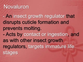 Novaluron
- An insect growth regulator that
disrupts cuticle formation and
prevents molting.
- Acts by contact or ingestion, and
as with other insect growth
regulators, targets immature life
stages
 