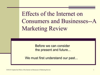 EC02.01 Explain the Effects of the Internet on Businesses-A Marketing Review 1
Effects of the Internet on
Consumers and Businesses--A
Marketing Review
Before we can consider
the present and future...
We must first understand our past...
 